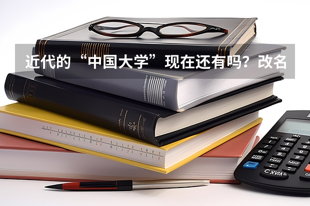 近代的“中国大学”现在还有吗？改名了？