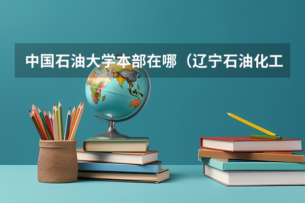 中国石油大学本部在哪（辽宁石油化工大学在哪）