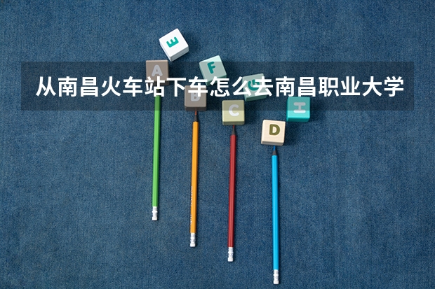 从南昌火车站下车怎么去南昌职业大学，出站是走东广场还是西广场？