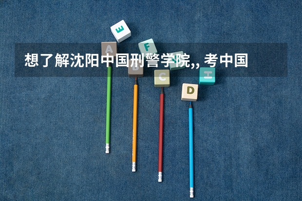 想了解沈阳中国刑警学院,, 考中国刑警学院的要求