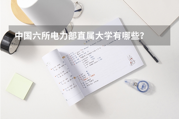 中国六所电力部直属大学有哪些？