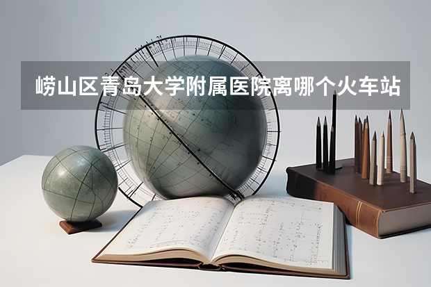 崂山区青岛大学附属医院离哪个火车站近？