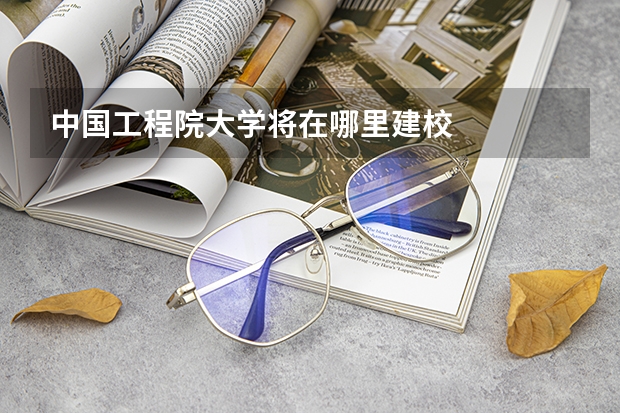中国工程院大学将在哪里建校