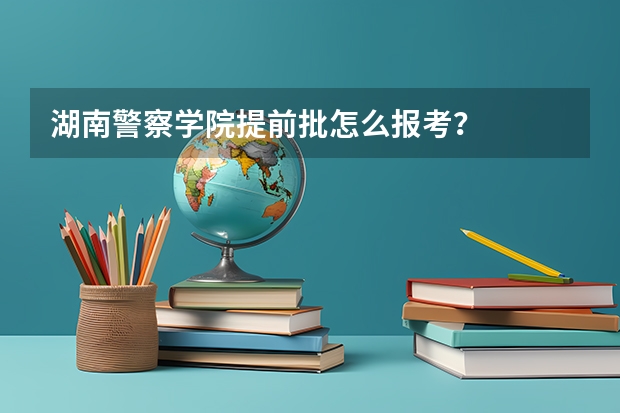 湖南警察学院提前批怎么报考？