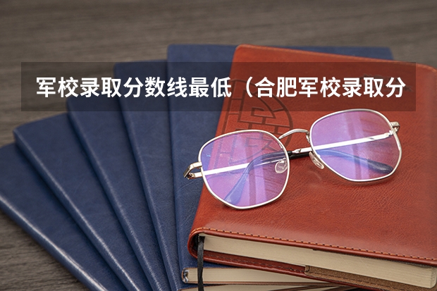 军校录取分数线最低（合肥军校录取分数线）
