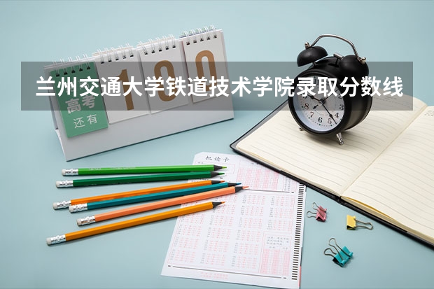 兰州交通大学铁道技术学院录取分数线是多少?
