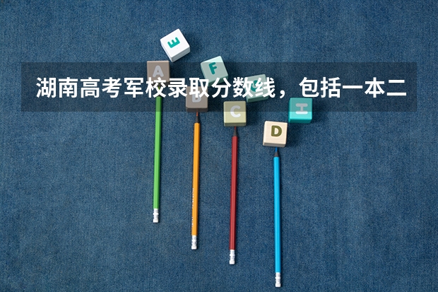 湖南高考军校录取分数线，包括一本二本的！ 军校录取分数线有多高啊