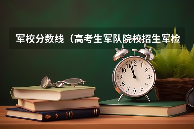 军校分数线（高考生军队院校招生军检控制分数线公布）