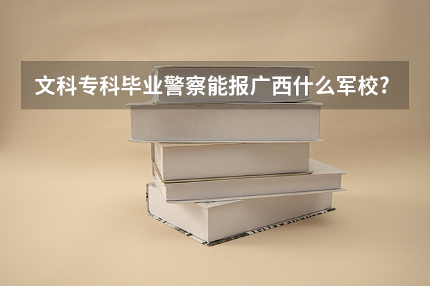 文科专科毕业警察能报广西什么军校?文专出来的警察能通过专升本变得更有前途吗?