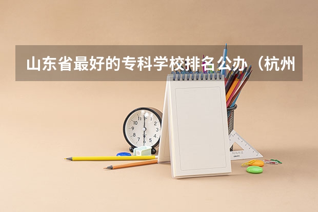 山东省最好的专科学校排名公办（杭州专科学校排名前十公办）