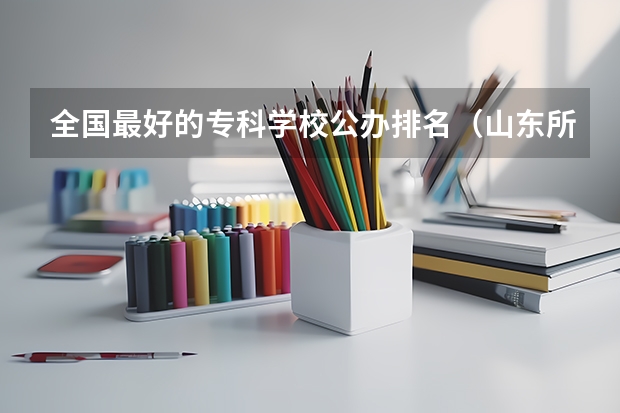 全国最好的专科学校公办排名（山东所有公办大专学校排名）