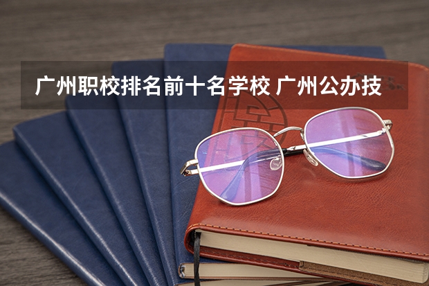 广州职校排名前十名学校 广州公办技校排名前十
