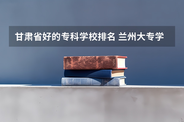 甘肃省好的专科学校排名 兰州大专学校排名