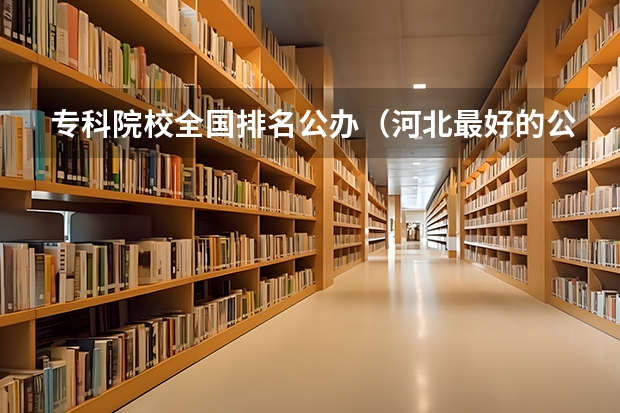 专科院校全国排名公办（河北最好的公办专科学校排名）