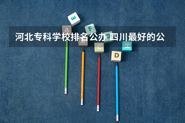 河北专科学校排名公办 四川最好的公办专科学校