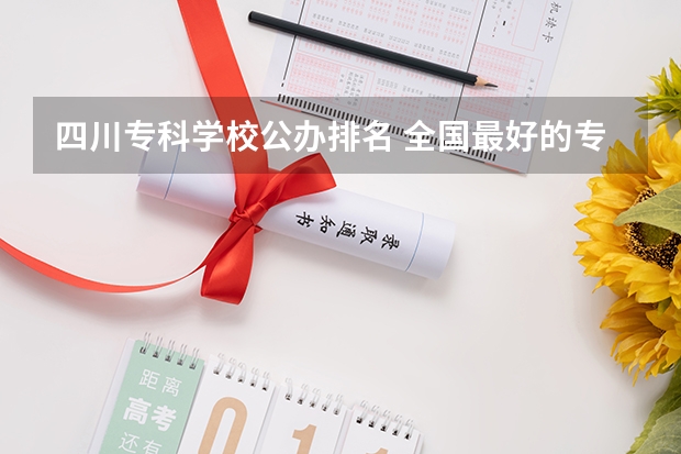 四川专科学校公办排名 全国最好的专科学校公办排名