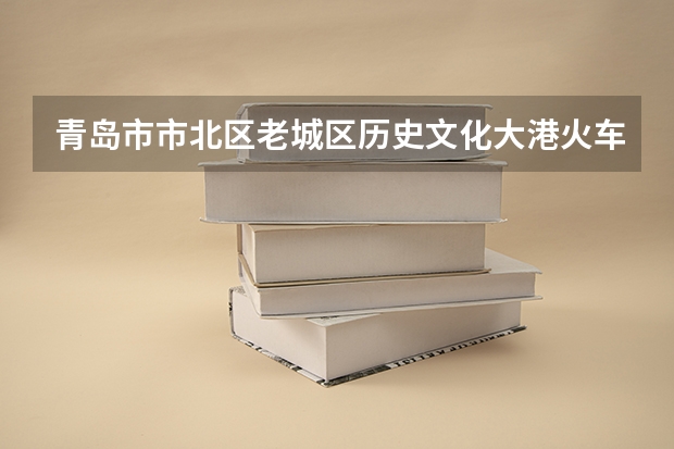 青岛市市北区老城区历史文化大港火车站2025年有什么改造规划