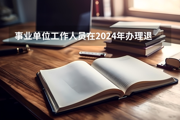 事业单位工作人员在2024年办理退休和在2025年办理退休有差别吗？