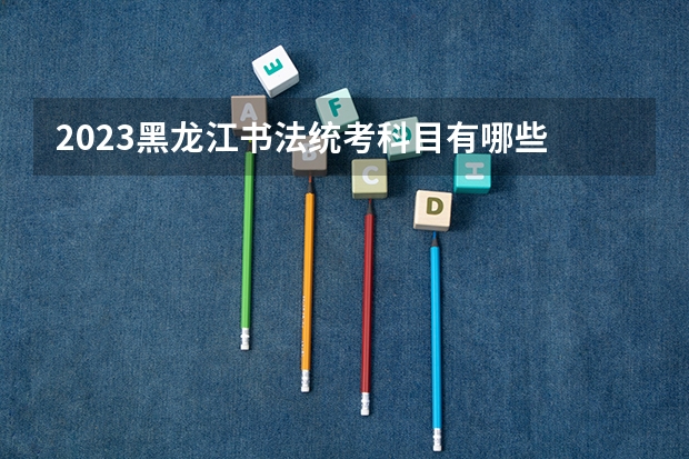 2023黑龙江书法统考科目有哪些 总分多少分