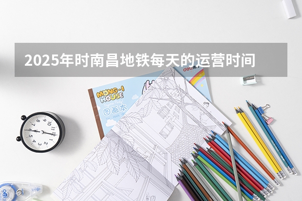 2025年时南昌地铁每天的运营时间表是怎样规划的 2025年江西省南昌市高考人数