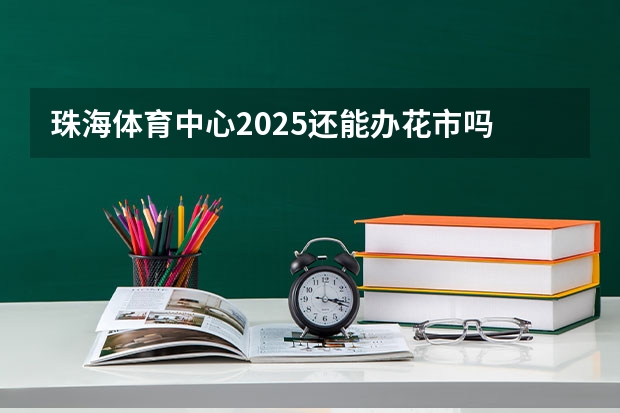 珠海体育中心2025还能办花市吗