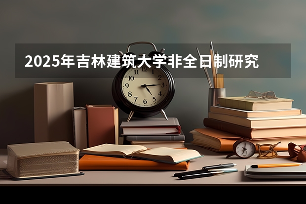 2025年吉林建筑大学非全日制研究生招生专业及上课方式！有哪些报考条件？