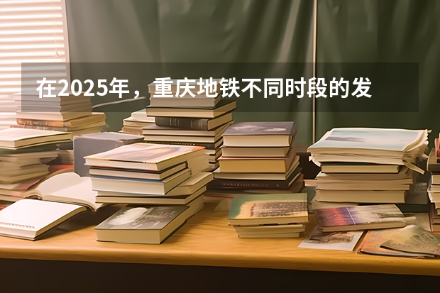 在2025年，重庆地铁不同时段的发车时间表是如何安排的？