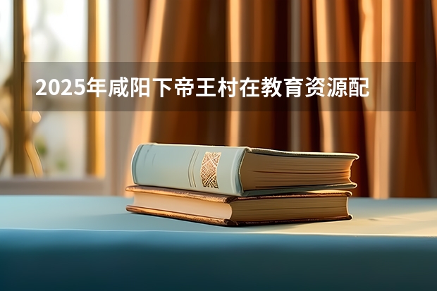 2025年咸阳下帝王村在教育资源配置上会有怎样的发展？（2025西安咸阳机场大巴最新时刻表+票价）