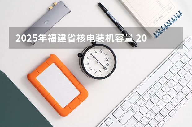 2025年福建省核电装机容量 2025年福建省核电装机容量