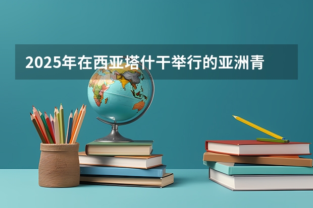 2025年在西亚塔什干举行的亚洲青年体育运动会是第几届亚青会 2025年在西亚塔什干举行的亚洲青年体育运动会是第几届亚青会