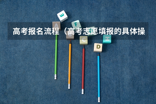 高考报名流程(高考志愿填报的具体操作流程是怎样的)