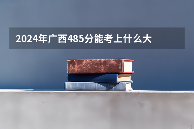 2024年广西485分能考上什么大学？