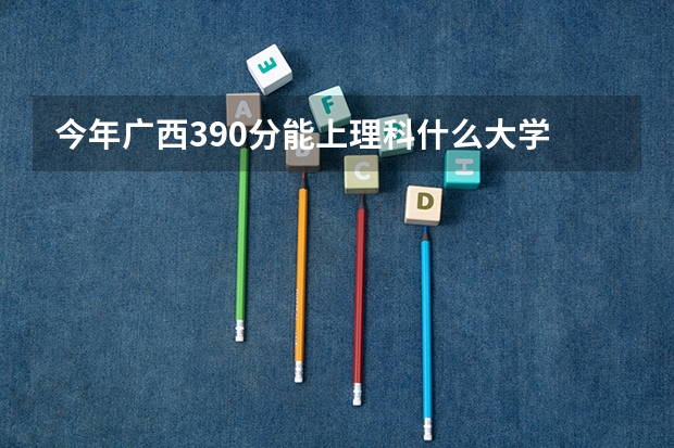 今年广西390分能上理科什么大学