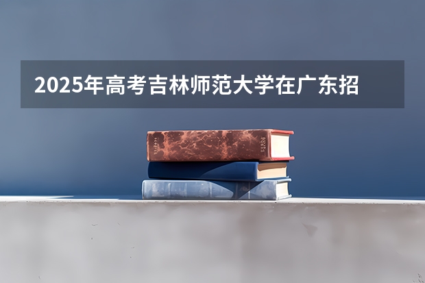 2025年高考吉林师范大学在广东招生计划怎么样