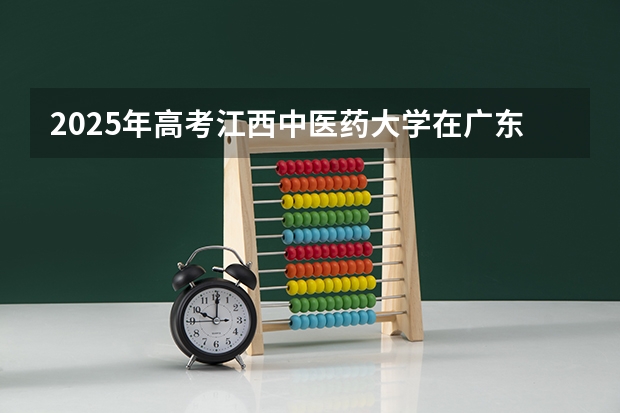 2025年高考江西中医药大学在广东招生计划怎么样