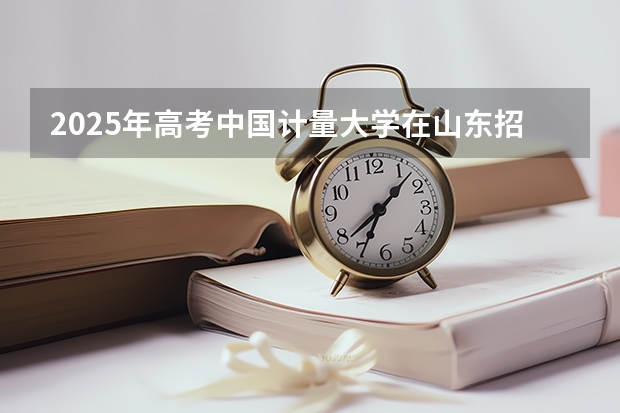 2025年高考中国计量大学在山东招生计划怎么样