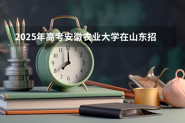 2025年高考安徽农业大学在山东招生计划怎么样