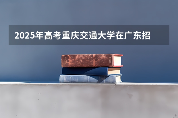 2025年高考重庆交通大学在广东招生计划怎么样