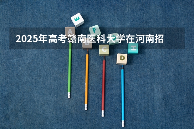 2025年高考赣南医科大学在河南招生计划怎么样