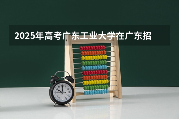 2025年高考广东工业大学在广东招生计划怎么样