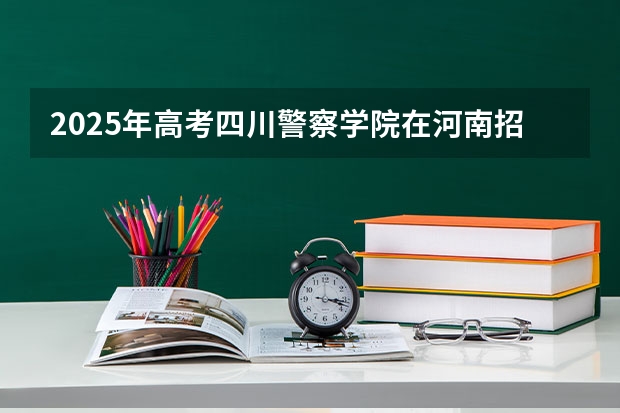 2025年高考四川警察学院在河南招生计划怎么样
