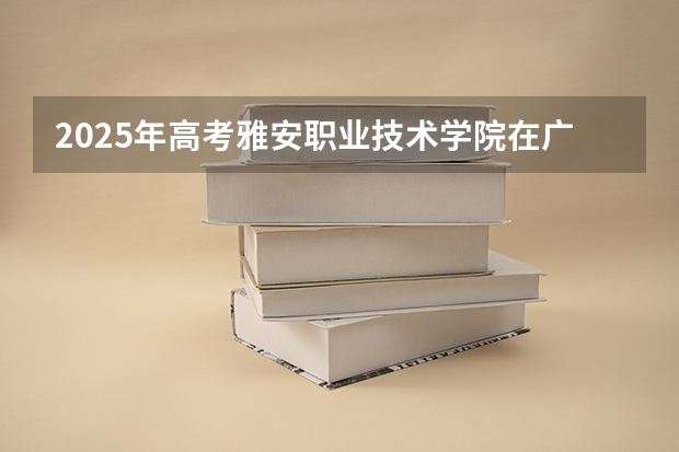 2025年高考雅安职业技术学院在广东招生计划怎么样