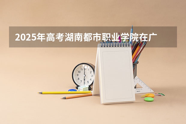 2025年高考湖南都市职业学院在广东招生计划怎么样