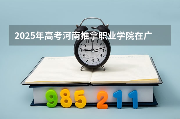 2025年高考河南推拿职业学院在广东招生计划怎么样