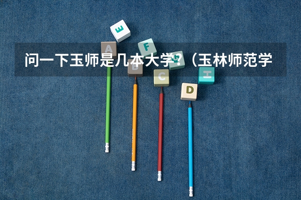 问一下玉师是几本大学?（玉林师范学院是几本院校）