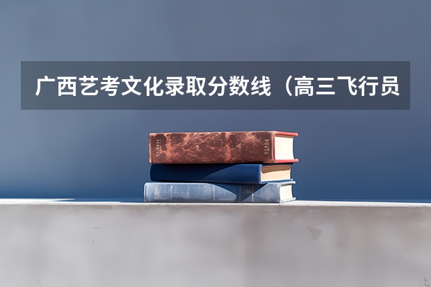 广西艺考文化录取分数线（高三飞行员招生时间和条件）