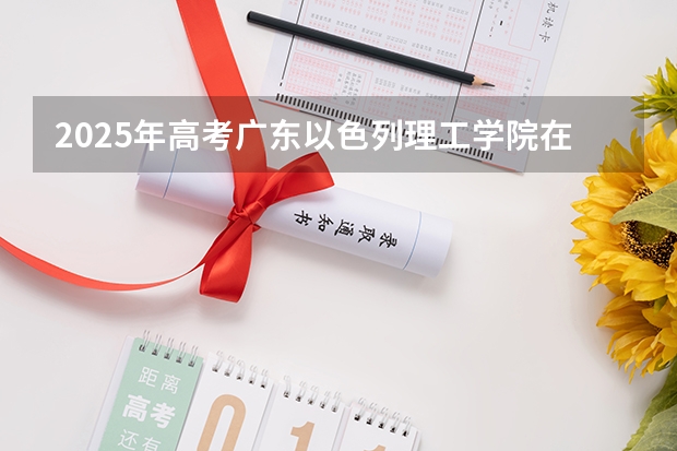 2025年高考广东以色列理工学院在河南招生计划怎么样