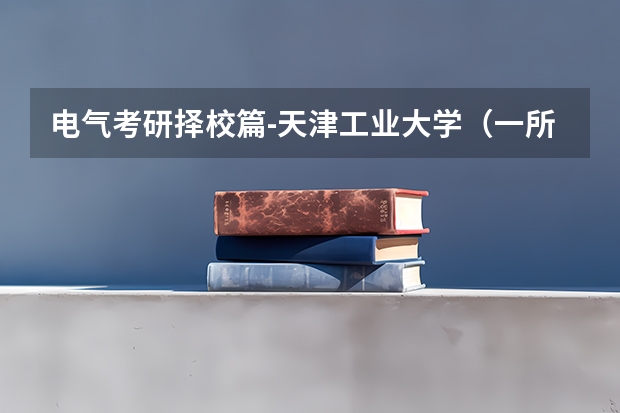 电气考研择校篇-天津工业大学（一所23考研小幅扩招的“双一流”高校！） 天津工业大学电气考研情况介绍以及复试经验分享