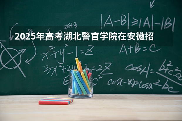 2025年高考湖北警官学院在安徽招生计划怎么样