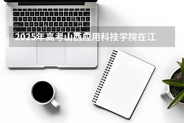 2025年高考山西应用科技学院在江苏招生计划怎么样